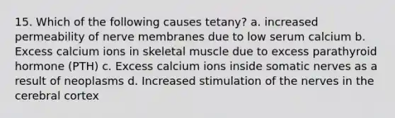 15. Which of the following causes tetany? a. increased permeability of nerve membranes due to low serum calcium b. Excess calcium ions in skeletal muscle due to excess parathyroid hormone (PTH) c. Excess calcium ions inside somatic nerves as a result of neoplasms d. Increased stimulation of the nerves in the cerebral cortex