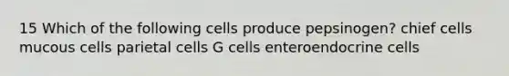 15 Which of the following cells produce pepsinogen? chief cells mucous cells parietal cells G cells enteroendocrine cells