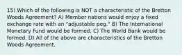 15) Which of the following is NOT a characteristic of the Bretton Woods Agreement? A) Member nations would enjoy a fixed exchange rate with an "adjustable peg." B) The International Monetary Fund would be formed. C) The World Bank would be formed. D) All of the above are characteristics of the Bretton Woods Agreement.