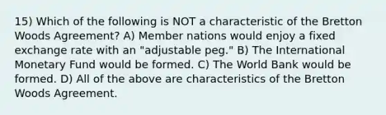 15) Which of the following is NOT a characteristic of the Bretton Woods Agreement? A) Member nations would enjoy a fixed exchange rate with an "adjustable peg." B) The International Monetary Fund would be formed. C) The World Bank would be formed. D) All of the above are characteristics of the Bretton Woods Agreement.