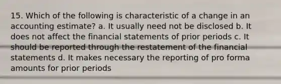 15. Which of the following is characteristic of a change in an accounting estimate? a. It usually need not be disclosed b. It does not affect the financial statements of prior periods c. It should be reported through the restatement of the financial statements d. It makes necessary the reporting of pro forma amounts for prior periods