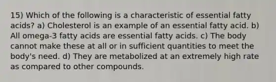 15) Which of the following is a characteristic of essential fatty acids? a) Cholesterol is an example of an essential fatty acid. b) All omega-3 fatty acids are essential fatty acids. c) The body cannot make these at all or in sufficient quantities to meet the body's need. d) They are metabolized at an extremely high rate as compared to other compounds.