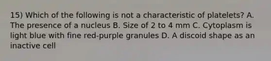 15) Which of the following is not a characteristic of platelets? A. The presence of a nucleus B. Size of 2 to 4 mm C. Cytoplasm is light blue with fine red-purple granules D. A discoid shape as an inactive cell