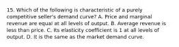 15. Which of the following is characteristic of a purely competitive seller's demand curve? A. Price and marginal revenue are equal at all levels of output. B. Average revenue is less than price. C. Its elasticity coefficient is 1 at all levels of output. D. It is the same as the market demand curve.