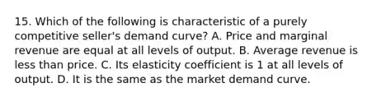 15. Which of the following is characteristic of a purely competitive seller's demand curve? A. Price and marginal revenue are equal at all levels of output. B. Average revenue is less than price. C. Its elasticity coefficient is 1 at all levels of output. D. It is the same as the market demand curve.