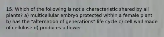 15. Which of the following is not a characteristic shared by all plants? a) multicellular embryo protected within a female plant b) has the "alternation of generations" life cycle c) cell wall made of cellulose d) produces a flower