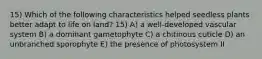 15) Which of the following characteristics helped seedless plants better adapt to life on land? 15) A) a well-developed vascular system B) a dominant gametophyte C) a chitinous cuticle D) an unbranched sporophyte E) the presence of photosystem II