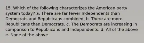 15. Which of the following characterizes the American party system today? a. There are far fewer Independents than Democrats and Republicans combined. b. There are more Republicans than Democrats. c. The Democrats are increasing in comparison to Republicans and Independents. d. All of the above e. None of the above