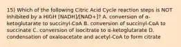 15) Which of the following Citric Acid Cycle reaction steps is NOT Inhibited by a HIGH [NADH]/[NAD+]? A. conversion of α-ketoglutarate to succinyl-CoA B. conversion of succinyl-CoA to succinate C. conversion of isocitrate to α-ketoglutarate D. condensation of oxaloacetate and acetyl-CoA to form citrate