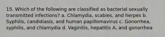 15. Which of the following are classified as bacterial sexually transmitted infections? a. Chlamydia, scabies, and herpes b. Syphilis, candidiasis, and human papillomavirus c. Gonorrhea, syphilis, and chlamydia d. Vaginitis, hepatitis A, and gonorrhea