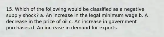 15. Which of the following would be classified as a negative supply shock? a. An increase in the legal minimum wage b. A decrease in the price of oil c. An increase in government purchases d. An increase in demand for exports