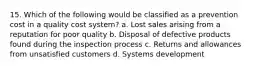 15. Which of the following would be classified as a prevention cost in a quality cost system? a. Lost sales arising from a reputation for poor quality b. Disposal of defective products found during the inspection process c. Returns and allowances from unsatisfied customers d. Systems development