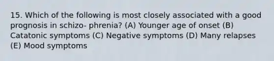 15. Which of the following is most closely associated with a good prognosis in schizo- phrenia? (A) Younger age of onset (B) Catatonic symptoms (C) Negative symptoms (D) Many relapses (E) Mood symptoms