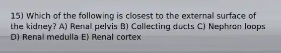 15) Which of the following is closest to the external surface of the kidney? A) Renal pelvis B) Collecting ducts C) Nephron loops D) Renal medulla E) Renal cortex