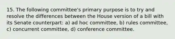 15. The following committee's primary purpose is to try and resolve the differences between the House version of a bill with its Senate counterpart: a) ad hoc committee, b) rules committee, c) concurrent committee, d) conference committee.