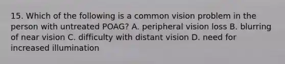 15. Which of the following is a common vision problem in the person with untreated POAG? A. peripheral vision loss B. blurring of near vision C. difficulty with distant vision D. need for increased illumination