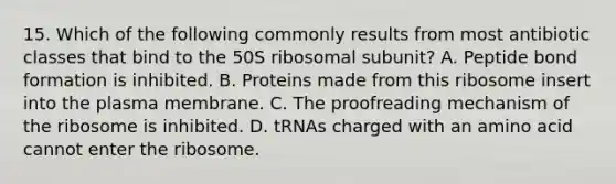 15. Which of the following commonly results from most antibiotic classes that bind to the 50S ribosomal subunit? A. Peptide bond formation is inhibited. B. Proteins made from this ribosome insert into the plasma membrane. C. The proofreading mechanism of the ribosome is inhibited. D. tRNAs charged with an amino acid cannot enter the ribosome.