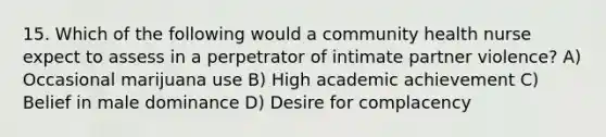 15. Which of the following would a community health nurse expect to assess in a perpetrator of intimate partner violence? A) Occasional marijuana use B) High academic achievement C) Belief in male dominance D) Desire for complacency