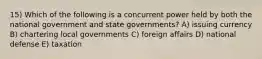 15) Which of the following is a concurrent power held by both the national government and state governments? A) issuing currency B) chartering local governments C) foreign affairs D) national defense E) taxation