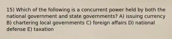 15) Which of the following is a concurrent power held by both the national government and state governments? A) issuing currency B) chartering local governments C) foreign affairs D) national defense E) taxation