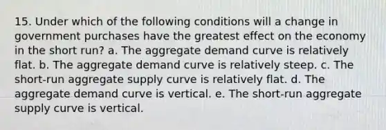 15. Under which of the following conditions will a change in government purchases have the greatest effect on the economy in the short run? a. The aggregate demand curve is relatively flat. b. The aggregate demand curve is relatively steep. c. The short-run aggregate supply curve is relatively flat. d. The aggregate demand curve is vertical. e. The short-run aggregate supply curve is vertical.