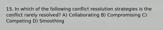 15. In which of the following conflict resolution strategies is the conflict rarely resolved? A) Collaborating B) Compromising C) Competing D) Smoothing