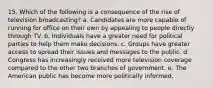 15. Which of the following is a consequence of the rise of television broadcasting? a. Candidates are more capable of running for office on their own by appealing to people directly through TV. b. Individuals have a greater need for political parties to help them make decisions. c. Groups have greater access to spread their issues and messages to the public. d. Congress has increasingly received more television coverage compared to the other two branches of government. e. The American public has become more politically informed.