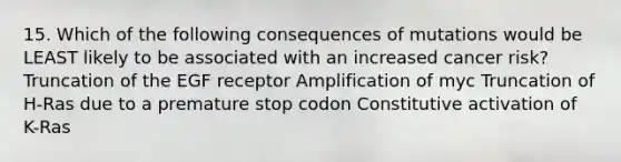 15. Which of the following consequences of mutations would be LEAST likely to be associated with an increased cancer risk? Truncation of the EGF receptor Amplification of myc Truncation of H-Ras due to a premature stop codon Constitutive activation of K-Ras