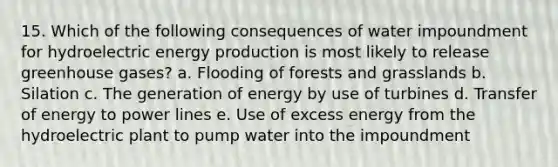 15. Which of the following consequences of water impoundment for hydroelectric <a href='https://www.questionai.com/knowledge/k3xoUYcii1-energy-production' class='anchor-knowledge'>energy production</a> is most likely to release greenhouse gases? a. Flooding of forests and grasslands b. Silation c. The generation of energy by use of turbines d. Transfer of energy to power lines e. Use of excess energy from the hydroelectric plant to pump water into the impoundment