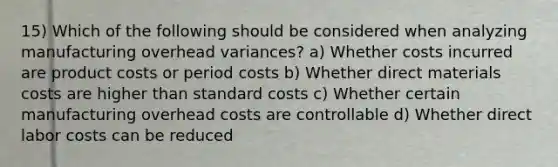 15) Which of the following should be considered when analyzing manufacturing overhead variances? a) Whether costs incurred are product costs or period costs b) Whether direct materials costs are higher than standard costs c) Whether certain manufacturing overhead costs are controllable d) Whether direct labor costs can be reduced