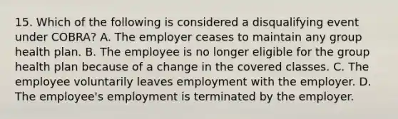 15. Which of the following is considered a disqualifying event under COBRA? A. The employer ceases to maintain any group health plan. B. The employee is no longer eligible for the group health plan because of a change in the covered classes. C. The employee voluntarily leaves employment with the employer. D. The employee's employment is terminated by the employer.