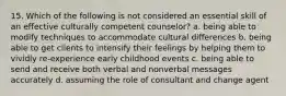 15. Which of the following is not considered an essential skill of an effective culturally competent counselor? a. being able to modify techniques to accommodate cultural differences b. being able to get clients to intensify their feelings by helping them to vividly re-experience early childhood events c. being able to send and receive both verbal and nonverbal messages accurately d. assuming the role of consultant and change agent