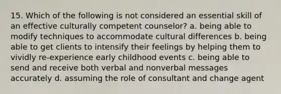 15. Which of the following is not considered an essential skill of an effective culturally competent counselor? a. being able to modify techniques to accommodate cultural differences b. being able to get clients to intensify their feelings by helping them to vividly re-experience early childhood events c. being able to send and receive both verbal and nonverbal messages accurately d. assuming the role of consultant and change agent