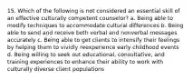 15. Which of the following is not considered an essential skill of an effective culturally competent counselor? a. Being able to modify techniques to accommodate cultural differences b. Being able to send and receive both verbal and nonverbal messages accurately c. Being able to get clients to intensify their feelings by helping them to vividly reexperience early childhood events d. Being willing to seek out educational, consultative, and training experiences to enhance their ability to work with culturally diverse client populations