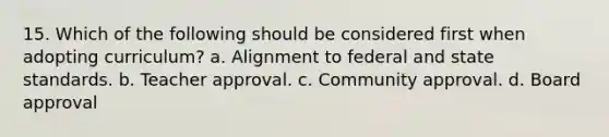 15. Which of the following should be considered first when adopting curriculum? a. Alignment to federal and state standards. b. Teacher approval. c. Community approval. d. Board approval