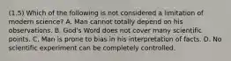 (1.5) Which of the following is not considered a limitation of modern science? A. Man cannot totally depend on his observations. B. God's Word does not cover many scientific points. C. Man is prone to bias in his interpretation of facts. D. No scientific experiment can be completely controlled.