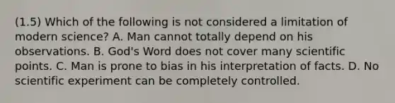 (1.5) Which of the following is not considered a limitation of modern science? A. Man cannot totally depend on his observations. B. God's Word does not cover many scientific points. C. Man is prone to bias in his interpretation of facts. D. No scientific experiment can be completely controlled.