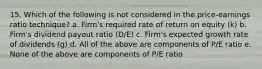 15. Which of the following is not considered in the price-earnings ratio technique? a. Firm's required rate of return on equity (k) b. Firm's dividend payout ratio (D/E) c. Firm's expected growth rate of dividends (g) d. All of the above are components of P/E ratio e. None of the above are components of P/E ratio