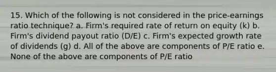 15. Which of the following is not considered in the price-earnings ratio technique? a. Firm's required rate of return on equity (k) b. Firm's dividend payout ratio (D/E) c. Firm's expected growth rate of dividends (g) d. All of the above are components of P/E ratio e. None of the above are components of P/E ratio