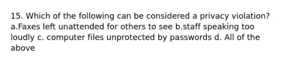 15. Which of the following can be considered a privacy violation? a.Faxes left unattended for others to see b.staff speaking too loudly c. computer files unprotected by passwords d. All of the above