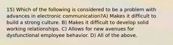 15) Which of the following is considered to be a problem with advances in electronic communication?A) Makes it difficult to build a strong culture. B) Makes it difficult to develop solid working relationships. C) Allows for new avenues for dysfunctional employee behavior. D) All of the above.