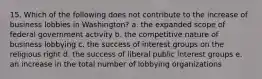 15. Which of the following does not contribute to the increase of business lobbies in Washington? a. the expanded scope of federal government activity b. the competitive nature of business lobbying c. the success of interest groups on the religious right d. the success of liberal public interest groups e. an increase in the total number of lobbying organizations