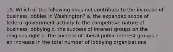 15. Which of the following does not contribute to the increase of business lobbies in Washington? a. the expanded scope of federal government activity b. the competitive nature of business lobbying c. the success of <a href='https://www.questionai.com/knowledge/kiXYXLKJmH-interest-groups' class='anchor-knowledge'>interest groups</a> on the religious right d. the success of liberal public interest groups e. an increase in the total number of lobbying organizations