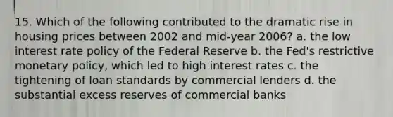 15. Which of the following contributed to the dramatic rise in housing prices between 2002 and mid-year 2006? a. the low interest rate policy of the Federal Reserve b. the Fed's restrictive monetary policy, which led to high interest rates c. the tightening of loan standards by commercial lenders d. the substantial excess reserves of commercial banks