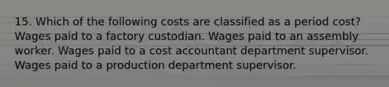 15. Which of the following costs are classified as a period cost? Wages paid to a factory custodian. Wages paid to an assembly worker. Wages paid to a cost accountant department supervisor. Wages paid to a production department supervisor.