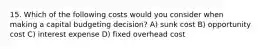 15. Which of the following costs would you consider when making a capital budgeting decision? A) sunk cost B) opportunity cost C) interest expense D) fixed overhead cost