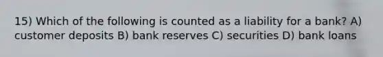 15) Which of the following is counted as a liability for a bank? A) customer deposits B) bank reserves C) securities D) bank loans