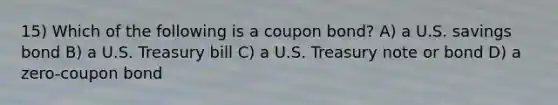 15) Which of the following is a coupon bond? A) a U.S. savings bond B) a U.S. Treasury bill C) a U.S. Treasury note or bond D) a zero-coupon bond