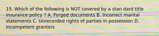 15. Which of the following is NOT covered by a stan dard title insurance policy ? A. Forged documents B. Incorrect marital statements C. Unrecorded rights of parties in possession D. Incompetent grantors