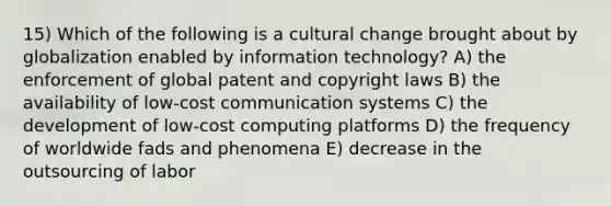 15) Which of the following is a cultural change brought about by globalization enabled by information technology? A) the enforcement of global patent and copyright laws B) the availability of low-cost communication systems C) the development of low-cost computing platforms D) the frequency of worldwide fads and phenomena E) decrease in the outsourcing of labor